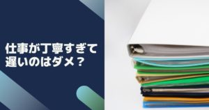 仕事が丁寧すぎて遅いのはダメ?